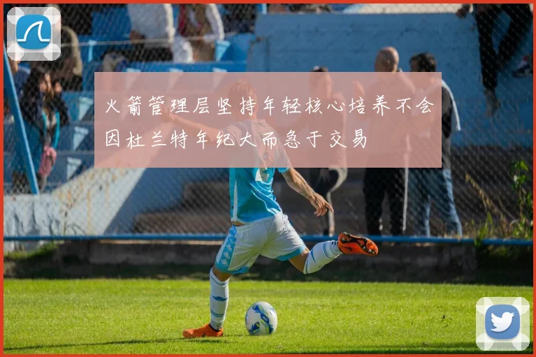 火箭管理层坚持年轻核心培养不会因杜兰特年纪大而急于交易