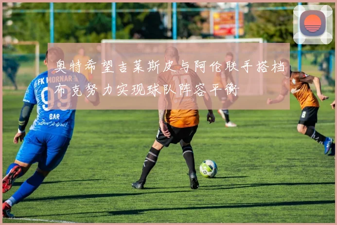 奥特希望吉莱斯皮与阿伦联手搭档布克努力实现球队阵容平衡