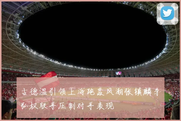 古德温引领上海跑轰风潮张镇麟李弘权联手压制对手表现