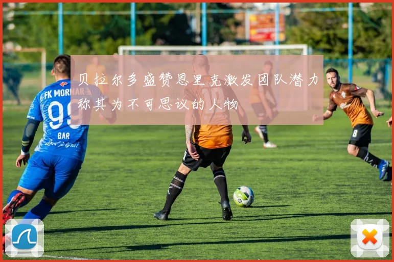 贝拉尔多盛赞恩里克激发团队潜力称其为不可思议的人物