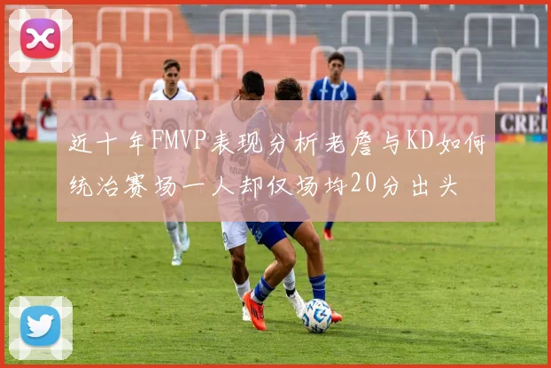近十年FMVP表现分析老詹与KD如何统治赛场一人却仅场均20分出头