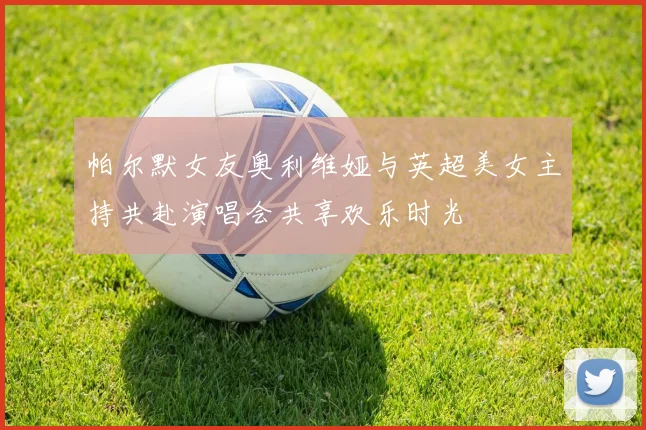 帕尔默女友奥利维娅与英超美女主持共赴演唱会共享欢乐时光