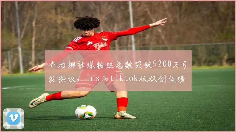 乔治娜社媒粉丝总数突破9200万引发热议，ins和tiktok双双创佳绩