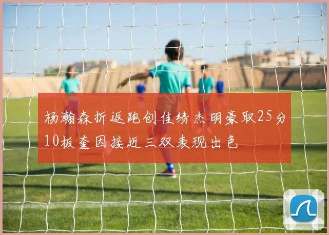 杨瀚森折返跑创佳绩杰明豪取25分10板奎因接近三双表现出色