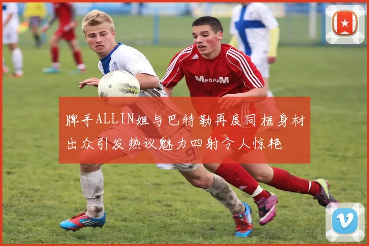 牌手ALLIN姐与巴特勒再度同框身材出众引发热议魅力四射令人惊艳
