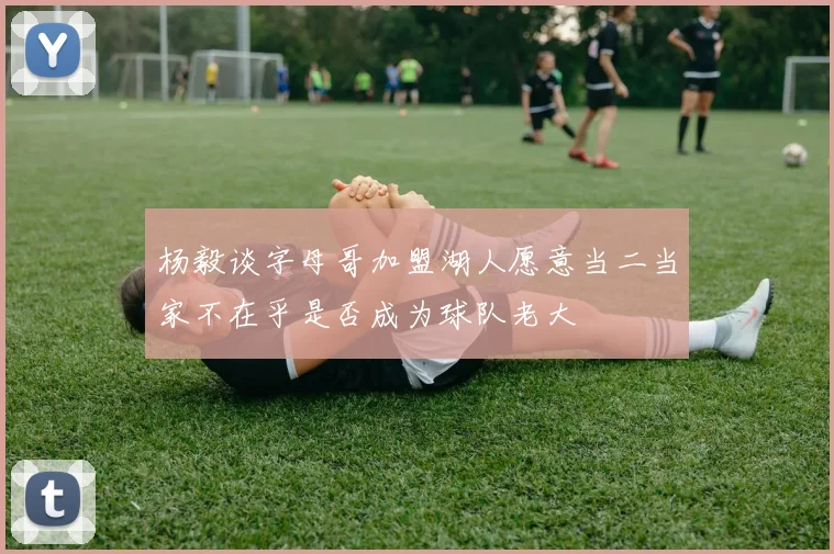 杨毅谈字母哥加盟湖人愿意当二当家不在乎是否成为球队老大