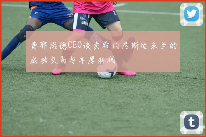 费耶诺德CEO谈卖希门尼斯给米兰的成功交易与丰厚利润