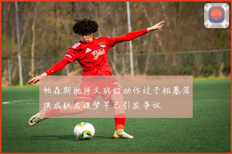帕森斯批评文班的动作过于粗暴若换成狄龙追梦早已引发争议