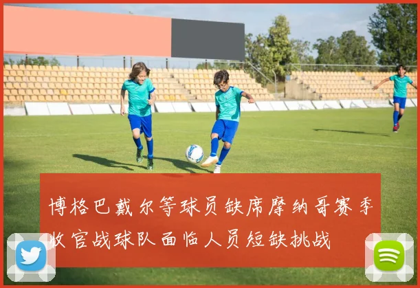博格巴戴尔等球员缺席摩纳哥赛季收官战球队面临人员短缺挑战