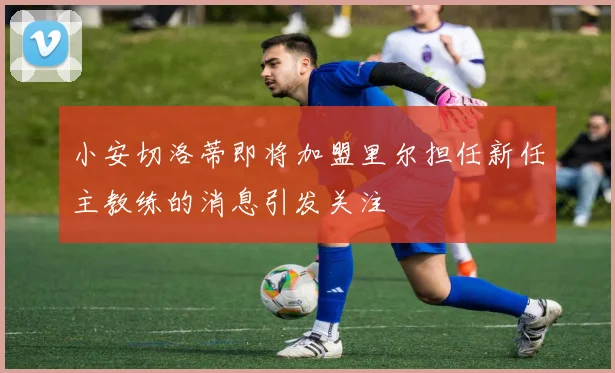 小安切洛蒂即将加盟里尔担任新任主教练的消息引发关注